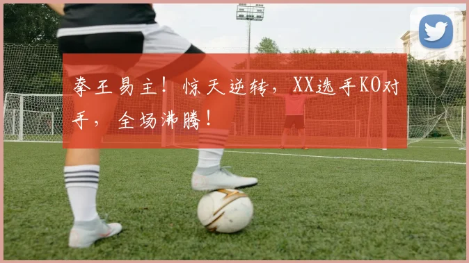 拳王易主！惊天逆转，XX选手KO对手，全场沸腾！