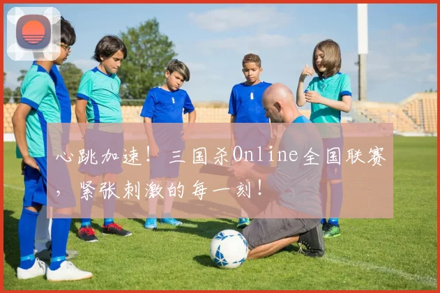 心跳加速!三国杀Online全国联赛,紧张刺激的每一刻!