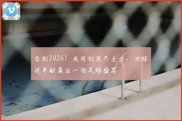 告别2026！老将们用尽全力，为球迷奉献最后一场足球盛宴