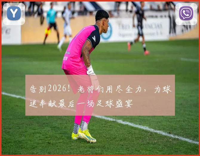 告别2026！老将们用尽全力，为球迷奉献最后一场足球盛宴